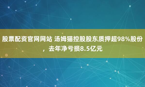 股票配资官网网站 汤姆猫控股股东质押超98%股份，去年净亏损8.5亿元