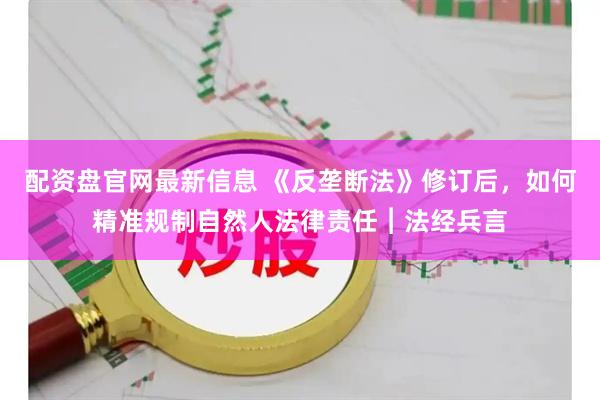 配资盘官网最新信息 《反垄断法》修订后，如何精准规制自然人法律责任︱法经兵言