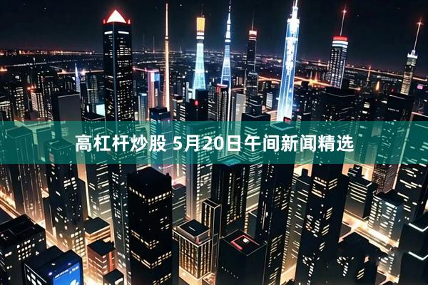 高杠杆炒股 5月20日午间新闻精选