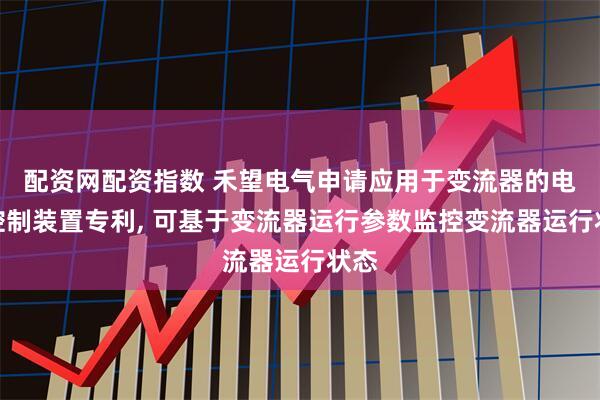 配资网配资指数 禾望电气申请应用于变流器的电力控制装置专利, 可基于变流器运行参数监控变流器运行状态