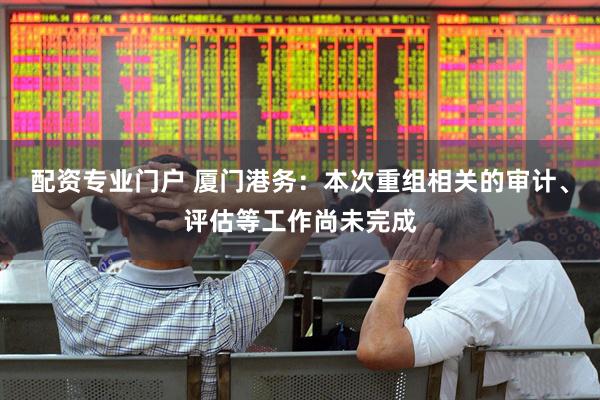 配资专业门户 厦门港务：本次重组相关的审计、评估等工作尚未完成