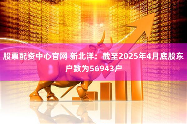股票配资中心官网 新北洋：截至2025年4月底股东户数为56943户