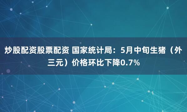 炒股配资股票配资 国家统计局：5月中旬生猪（外三元）价格环比下降0.7%