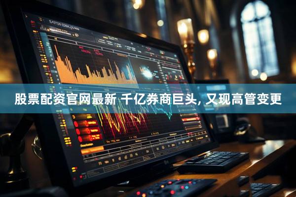 股票配资官网最新 千亿券商巨头, 又现高管变更