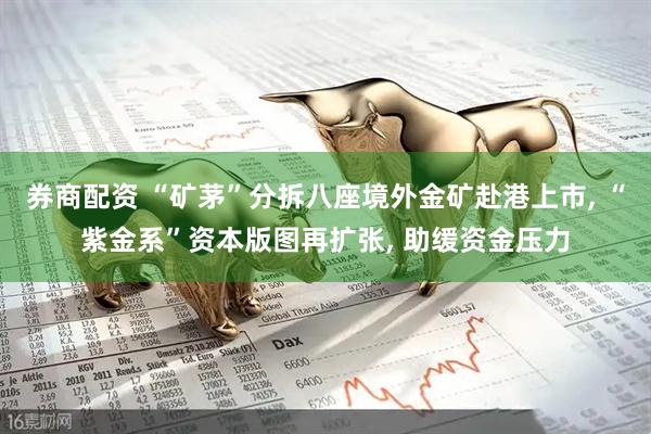 券商配资 “矿茅”分拆八座境外金矿赴港上市, “紫金系”资本版图再扩张, 助缓资金压力