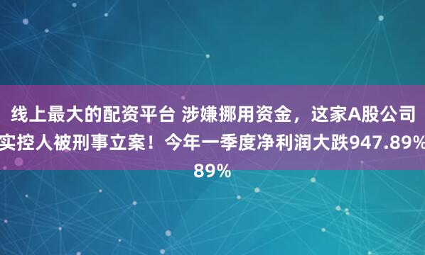 线上最大的配资平台 涉嫌挪用资金，这家A股公司实控人被刑事立案！今年一季度净利润大跌947.89%