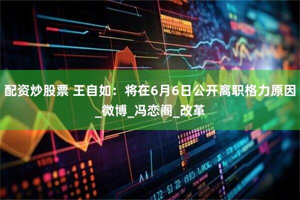 配资炒股票 王自如：将在6月6日公开离职格力原因_微博_冯恋阁_改革