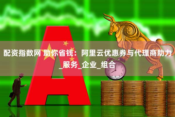 配资指数网 助你省钱：阿里云优惠券与代理商助力_服务_企业_组合