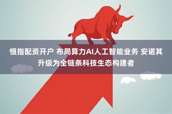 恒指配资开户 布局算力AI人工智能业务 安诺其升级为全链条科技生态构建者