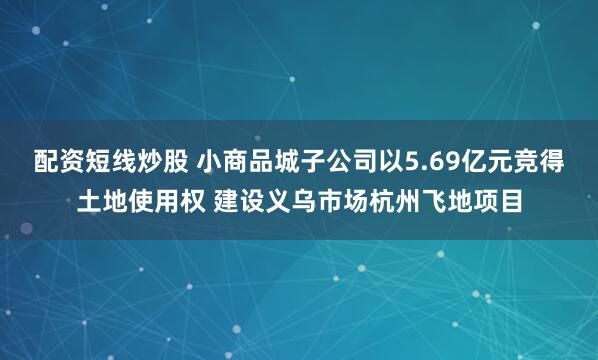 配资短线炒股 小商品城子公司以5.69亿元竞得土地使用权 建设义乌市场杭州飞地项目