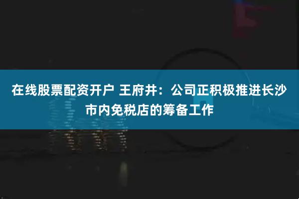 在线股票配资开户 王府井：公司正积极推进长沙市内免税店的筹备工作