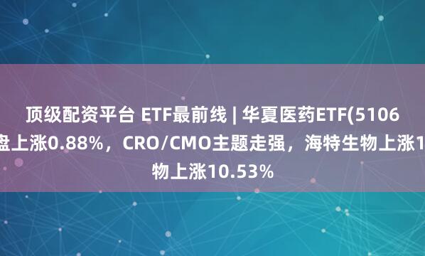 顶级配资平台 ETF最前线 | 华夏医药ETF(510660)早盘上涨0.88%，CRO/CMO主题走强，海特生物上涨10.53%