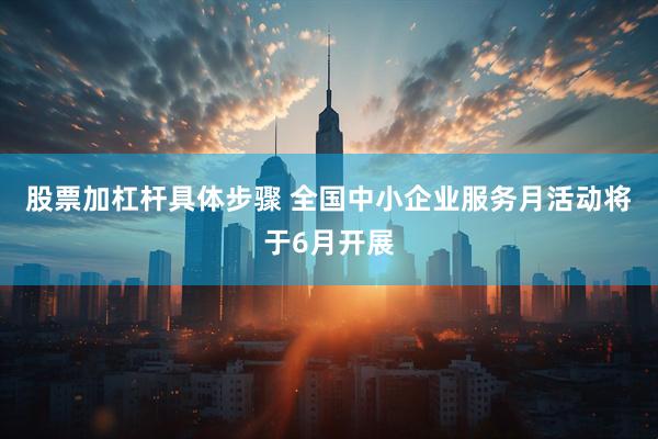 股票加杠杆具体步骤 全国中小企业服务月活动将于6月开展