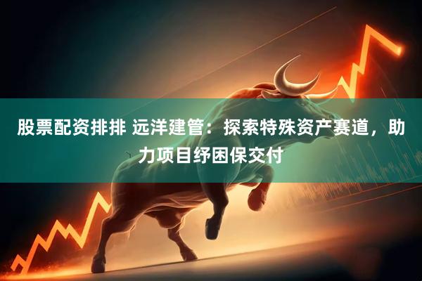股票配资排排 远洋建管：探索特殊资产赛道，助力项目纾困保交付