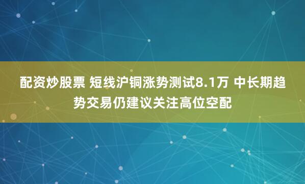 配资炒股票 短线沪铜涨势测试8.1万 中长期趋势交易仍建议关注高位空配