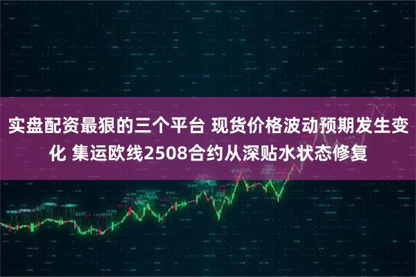 实盘配资最狠的三个平台 现货价格波动预期发生变化 集运欧线2508合约从深贴水状态修复