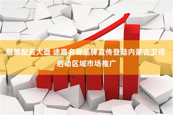 股票配资大盘 途嘉名御品牌宣传登陆内蒙古卫视 启动区域市场推广