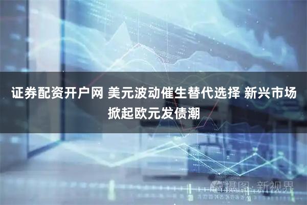 证券配资开户网 美元波动催生替代选择 新兴市场掀起欧元发债潮