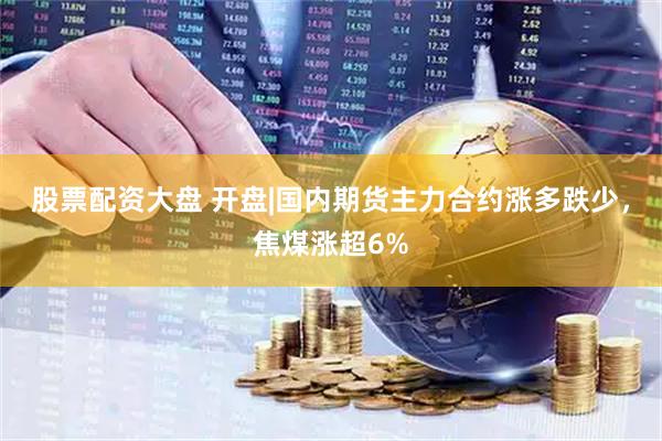 股票配资大盘 开盘|国内期货主力合约涨多跌少，焦煤涨超6%