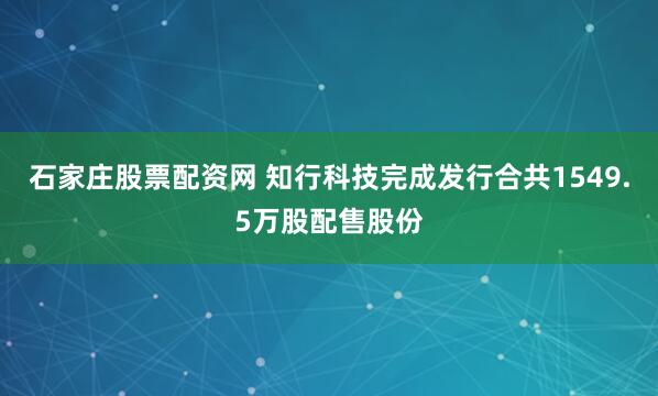 石家庄股票配资网 知行科技完成发行合共1549.5万股配售股份