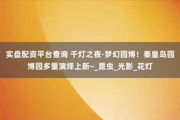 实盘配资平台查询 千灯之夜·梦幻园博！秦皇岛园博园多重演绎上新~_昆虫_光影_花灯