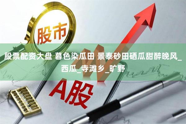 股票配资大盘 暮色染瓜田 景泰砂田硒瓜甜醉晚风_西瓜_寺滩乡_旷野