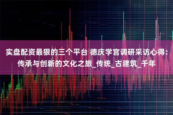 实盘配资最狠的三个平台 德庆学宫调研采访心得：传承与创新的文化之旅_传统_古建筑_千年