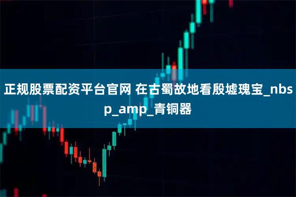 正规股票配资平台官网 在古蜀故地看殷墟瑰宝_nbsp_amp_青铜器