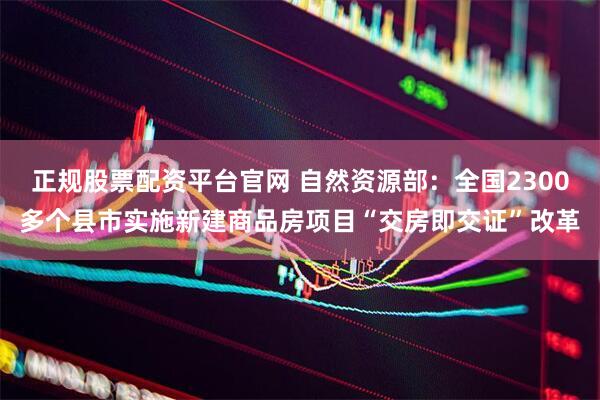 正规股票配资平台官网 自然资源部：全国2300多个县市实施新建商品房项目“交房即交证”改革