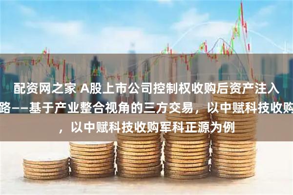 配资网之家 A股上市公司控制权收购后资产注入难题的破题思路——基于产业整合视角的三方交易，以中赋科技收购军科正源为例