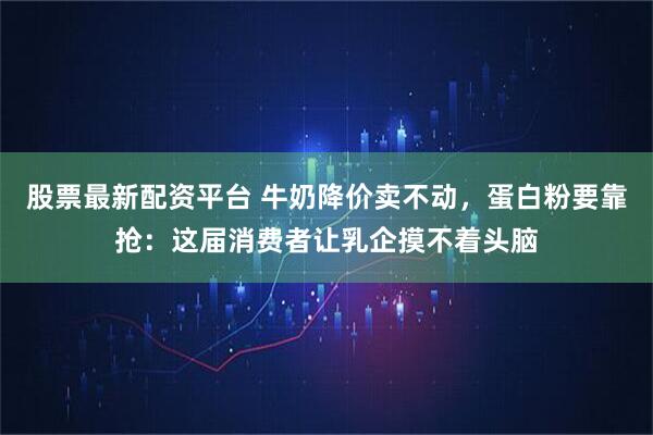 股票最新配资平台 牛奶降价卖不动，蛋白粉要靠抢：这届消费者让乳企摸不着头脑