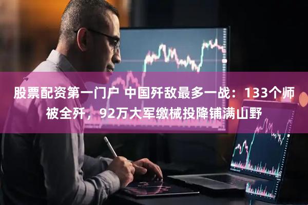股票配资第一门户 中国歼敌最多一战：133个师被全歼，92万大军缴械投降铺满山野