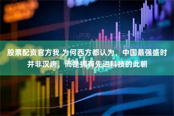 股票配资官方我 为何西方都认为，中国最强盛时并非汉唐，而是拥有先进科技的此朝