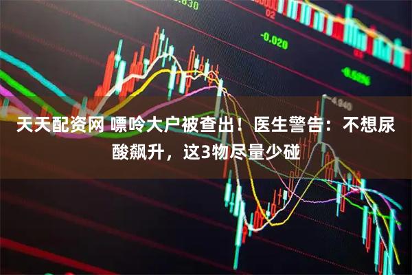 天天配资网 嘌呤大户被查出!医生警告:不想尿酸飙升,这3物尽量少碰